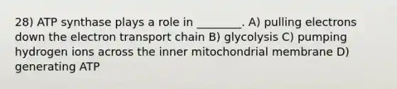 28) ATP synthase plays a role in ________. A) pulling electrons down the electron transport chain B) glycolysis C) pumping hydrogen ions across the inner mitochondrial membrane D) generating ATP