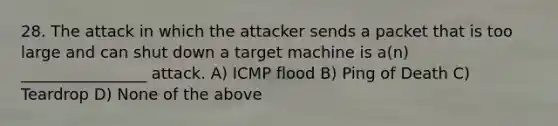 28. The attack in which the attacker sends a packet that is too large and can shut down a target machine is a(n) ________________ attack. A) ICMP flood B) Ping of Death C) Teardrop D) None of the above