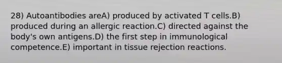 28) Autoantibodies areA) produced by activated T cells.B) produced during an allergic reaction.C) directed against the body's own antigens.D) the first step in immunological competence.E) important in tissue rejection reactions.