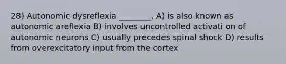 28) Autonomic dysreflexia ________. A) is also known as autonomic areflexia B) involves uncontrolled activati on of autonomic neurons C) usually precedes spinal shock D) results from overexcitatory input from the cortex