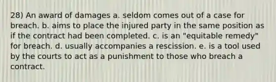 28) An award of damages a. seldom comes out of a case for breach. b. aims to place the injured party in the same position as if the contract had been completed. c. is an "equitable remedy" for breach. d. usually accompanies a rescission. e. is a tool used by the courts to act as a punishment to those who breach a contract.