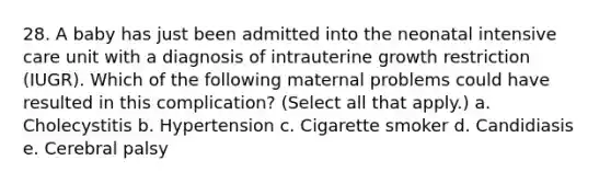 28. A baby has just been admitted into the neonatal intensive care unit with a diagnosis of intrauterine growth restriction (IUGR). Which of the following maternal problems could have resulted in this complication? (Select all that apply.) a. Cholecystitis b. Hypertension c. Cigarette smoker d. Candidiasis e. Cerebral palsy