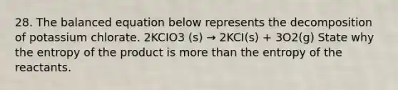 28. The balanced equation below represents the decomposition of potassium chlorate. 2KCIO3 (s) → 2KCI(s) + 3O2(g) State why the entropy of the product is more than the entropy of the reactants.