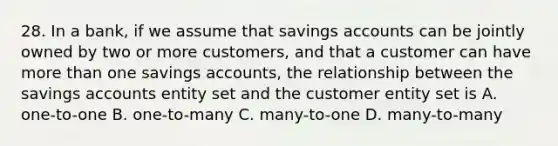 28. In a bank, if we assume that savings accounts can be jointly owned by two or more customers, and that a customer can have more than one savings accounts, the relationship between the savings accounts entity set and the customer entity set is A. one-to-one B. one-to-many C. many-to-one D. many-to-many