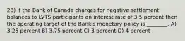 28) If the Bank of Canada charges for negative settlement balances to LVTS participants an interest rate of 3.5 percent then the operating target of the Bank's monetary policy is ________. A) 3.25 percent B) 3.75 percent C) 3 percent D) 4 percent