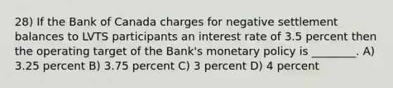 28) If the Bank of Canada charges for negative settlement balances to LVTS participants an interest rate of 3.5 percent then the operating target of the Bank's monetary policy is ________. A) 3.25 percent B) 3.75 percent C) 3 percent D) 4 percent