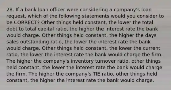 28. If a bank loan officer were considering a company's loan request, which of the following statements would you consider to be CORRECT? Other things held constant, the lower the total debt to total capital ratio, the higher the interest rate the bank would charge. Other things held constant, the higher the days sales outstanding ratio, the lower the interest rate the bank would charge. Other things held constant, the lower the current ratio, the lower the interest rate the bank would charge the firm. The higher the company's inventory turnover ratio, other things held constant, the lower the interest rate the bank would charge the firm. The higher the company's TIE ratio, other things held constant, the higher the interest rate the bank would charge.