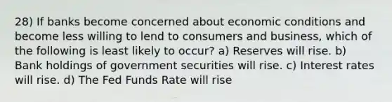 28) If banks become concerned about economic conditions and become less willing to lend to consumers and business, which of the following is least likely to occur? a) Reserves will rise. b) Bank holdings of government securities will rise. c) Interest rates will rise. d) The Fed Funds Rate will rise