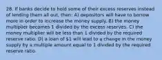 28. If banks decide to hold some of their excess reserves instead of lending them all out, then: A) depositors will have to borrow more in order to increase the money supply. B) the money multiplier becomes 1 divided by the excess reserves. C) the money multiplier will be less than 1 divided by the required reserve ratio. D) a loan of 1 will lead to a change in the money supply by a multiple amount equal to 1 divided by the required reserve ratio.