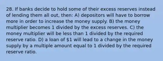 28. If banks decide to hold some of their excess reserves instead of lending them all out, then: A) depositors will have to borrow more in order to increase the money supply. B) the money multiplier becomes 1 divided by the excess reserves. C) the money multiplier will be less than 1 divided by the required reserve ratio. D) a loan of 1 will lead to a change in the money supply by a multiple amount equal to 1 divided by the required reserve ratio.