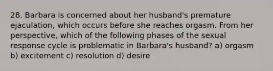 28. Barbara is concerned about her husband's premature ejaculation, which occurs before she reaches orgasm. From her perspective, which of the following phases of the sexual response cycle is problematic in Barbara's husband? a) orgasm b) excitement c) resolution d) desire