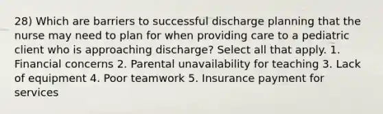 28) Which are barriers to successful discharge planning that the nurse may need to plan for when providing care to a pediatric client who is approaching discharge? Select all that apply. 1. Financial concerns 2. Parental unavailability for teaching 3. Lack of equipment 4. Poor teamwork 5. Insurance payment for services