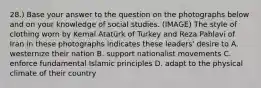 28.) Base your answer to the question on the photographs below and on your knowledge of social studies. (IMAGE) The style of clothing worn by Kemal Atatürk of Turkey and Reza Pahlavi of Iran in these photographs indicates these leaders' desire to A. westernize their nation B. support nationalist movements C. enforce fundamental Islamic principles D. adapt to the physical climate of their country