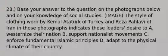 28.) Base your answer to the question on the photographs below and on your knowledge of social studies. (IMAGE) The style of clothing worn by Kemal Atatürk of Turkey and Reza Pahlavi of Iran in these photographs indicates these leaders' desire to A. westernize their nation B. support nationalist movements C. enforce fundamental Islamic principles D. adapt to the physical climate of their country