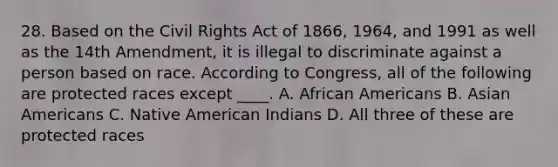 28. Based on the <a href='https://www.questionai.com/knowledge/kkdJLQddfe-civil-rights' class='anchor-knowledge'>civil rights</a> Act of 1866, 1964, and 1991 as well as the 14th Amendment, it is illegal to discriminate against a person based on race. According to Congress, all of the following are protected races except ____. A. <a href='https://www.questionai.com/knowledge/kktT1tbvGH-african-americans' class='anchor-knowledge'>african americans</a> B. <a href='https://www.questionai.com/knowledge/kwuWh8Kr2I-asian-americans' class='anchor-knowledge'>asian americans</a> C. Native American Indians D. All three of these are protected races