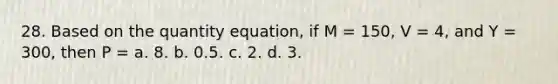 28. Based on the quantity equation, if M = 150, V = 4, and Y = 300, then P = a. 8. b. 0.5. c. 2. d. 3.