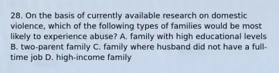 28. On the basis of currently available research on domestic violence, which of the following types of families would be most likely to experience abuse? A. family with high educational levels B. two-parent family C. family where husband did not have a full-time job D. high-income family