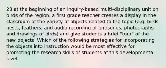 28 at the beginning of an inquiry-based multi-disciplinary unit on birds of the region, a first grade teacher creates a display in the classroom of the variety of objects related to the topic (e.g. birds nests, feathers, and audio recording of birdsongs, photographs and drawings of birds) and give students a brief "tour" of the new objects. Which of the following strategies for incorporating the objects into instruction would be most effective for promoting the research skills of students at this developmental level