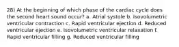 28) At the beginning of which phase of the cardiac cycle does the second heart sound occur? a. Atrial systole b. Isovolumetric ventricular contraction c. Rapid ventricular ejection d. Reduced ventricular ejection e. Isovolumetric ventricular relaxation f. Rapid ventricular filling g. Reduced ventricular filling