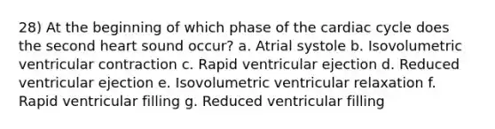 28) At the beginning of which phase of the cardiac cycle does the second heart sound occur? a. Atrial systole b. Isovolumetric ventricular contraction c. Rapid ventricular ejection d. Reduced ventricular ejection e. Isovolumetric ventricular relaxation f. Rapid ventricular filling g. Reduced ventricular filling