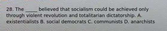 28. The _____ believed that socialism could be achieved only through violent revolution and totalitarian dictatorship. A. existentialists B. social democrats C. communists D. anarchists