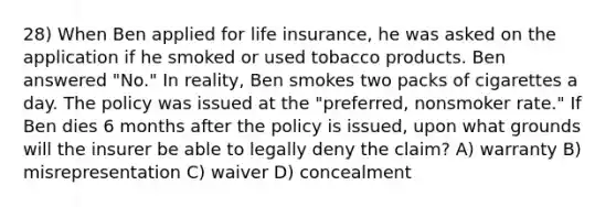 28) When Ben applied for life insurance, he was asked on the application if he smoked or used tobacco products. Ben answered "No." In reality, Ben smokes two packs of cigarettes a day. The policy was issued at the "preferred, nonsmoker rate." If Ben dies 6 months after the policy is issued, upon what grounds will the insurer be able to legally deny the claim? A) warranty B) misrepresentation C) waiver D) concealment