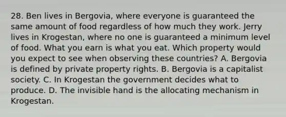 28. Ben lives in Bergovia, where everyone is guaranteed the same amount of food regardless of how much they work. Jerry lives in Krogestan, where no one is guaranteed a minimum level of food. What you earn is what you eat. Which property would you expect to see when observing these countries? A. Bergovia is defined by private property rights. B. Bergovia is a capitalist society. C. In Krogestan the government decides what to produce. D. The invisible hand is the allocating mechanism in Krogestan.