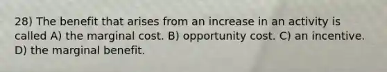 28) The benefit that arises from an increase in an activity is called A) the marginal cost. B) opportunity cost. C) an incentive. D) the marginal benefit.