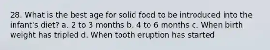 28. What is the best age for solid food to be introduced into the infant's diet? a. 2 to 3 months b. 4 to 6 months c. When birth weight has tripled d. When tooth eruption has started