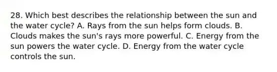 28. Which best describes the relationship between the sun and the water cycle? A. Rays from the sun helps form clouds. B. Clouds makes the sun's rays more powerful. C. Energy from the sun powers the water cycle. D. Energy from the water cycle controls the sun.