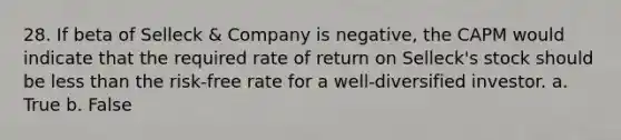 28. If beta of Selleck & Company is negative, the CAPM would indicate that the required rate of return on Selleck's stock should be less than the risk-free rate for a well-diversified investor. a. True b. False