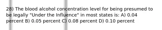 28) The blood alcohol concentration level for being presumed to be legally "Under the Influence" in most states is: A) 0.04 percent B) 0.05 percent C) 0.08 percent D) 0.10 percent