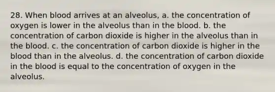 28. When blood arrives at an alveolus, a. the concentration of oxygen is lower in the alveolus than in <a href='https://www.questionai.com/knowledge/k7oXMfj7lk-the-blood' class='anchor-knowledge'>the blood</a>. b. the concentration of carbon dioxide is higher in the alveolus than in the blood. c. the concentration of carbon dioxide is higher in the blood than in the alveolus. d. the concentration of carbon dioxide in the blood is equal to the concentration of oxygen in the alveolus.