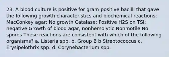 28. A blood culture is positive for gram-positive bacilli that gave the following growth characteristics and <a href='https://www.questionai.com/knowledge/kVn7fMxiFS-biochemical-reactions' class='anchor-knowledge'>biochemical reactions</a>: MacConkey agar: No growth Catalase: Positive H2S on TSI: negative Growth of blood agar, nonhemolytic Nonmotile No spores These reactions are consistent with which of the following organisms? a. Listeria spp. b. Group B b Streptococcus c. Erysipelothrix spp. d. Corynebacterium spp.