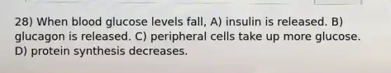 28) When blood glucose levels fall, A) insulin is released. B) glucagon is released. C) peripheral cells take up more glucose. D) protein synthesis decreases.