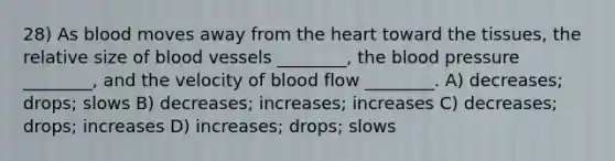 28) As blood moves away from <a href='https://www.questionai.com/knowledge/kya8ocqc6o-the-heart' class='anchor-knowledge'>the heart</a> toward the tissues, the relative size of <a href='https://www.questionai.com/knowledge/kZJ3mNKN7P-blood-vessels' class='anchor-knowledge'>blood vessels</a> ________, <a href='https://www.questionai.com/knowledge/k7oXMfj7lk-the-blood' class='anchor-knowledge'>the blood</a> pressure ________, and the velocity of blood flow ________. A) decreases; drops; slows B) decreases; increases; increases C) decreases; drops; increases D) increases; drops; slows