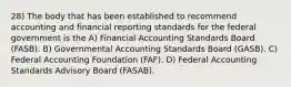 28) The body that has been established to recommend accounting and financial reporting standards for the federal government is the A) Financial Accounting Standards Board (FASB). B) Governmental Accounting Standards Board (GASB). C) Federal Accounting Foundation (FAF). D) Federal Accounting Standards Advisory Board (FASAB).