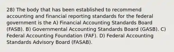 28) The body that has been established to recommend accounting and financial reporting standards for the federal government is the A) Financial Accounting Standards Board (FASB). B) Governmental Accounting Standards Board (GASB). C) Federal Accounting Foundation (FAF). D) Federal Accounting Standards Advisory Board (FASAB).