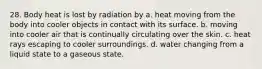 28. Body heat is lost by radiation by a. heat moving from the body into cooler objects in contact with its surface. b. moving into cooler air that is continually circulating over the skin. c. heat rays escaping to cooler surroundings. d. water changing from a liquid state to a gaseous state.