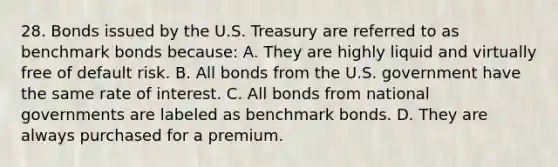 28. Bonds issued by the U.S. Treasury are referred to as benchmark bonds because: A. They are highly liquid and virtually free of default risk. B. All bonds from the U.S. government have the same rate of interest. C. All bonds from national governments are labeled as benchmark bonds. D. They are always purchased for a premium.