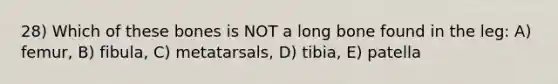 28) Which of these bones is NOT a long bone found in the leg: A) femur, B) fibula, C) metatarsals, D) tibia, E) patella