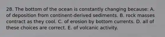 28. The bottom of the ocean is constantly changing because: A. of deposition from continent-derived sediments. B. rock masses contract as they cool. C. of erosion by bottom currents. D. all of these choices are correct. E. of volcanic activity.