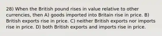 28) When the British pound rises in value relative to other currencies, then A) goods imported into Britain rise in price. B) British exports rise in price. C) neither British exports nor imports rise in price. D) both British exports and imports rise in price.