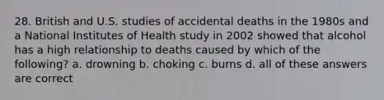 28. British and U.S. studies of accidental deaths in the 1980s and a National Institutes of Health study in 2002 showed that alcohol has a high relationship to deaths caused by which of the following? a. drowning b. choking c. burns d. all of these answers are correct