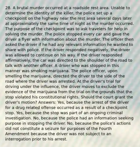 28. A brutal murder occurred at a roadside rest area. Unable to determine the identity of the killer, the police set up a checkpoint on the highway near the rest area several days later at approximately the same time of night as the murder occurred. The purpose of the checkpoint was to ask travelers for help in solving the murder. The police stopped every car and gave the driver a flyer with information about the murder. The officer then asked the driver if he had any relevant information he wanted to share with police. If the driver responded negatively, the driver was allowed to continue on his way. If the driver responded affirmatively, the car was directed to the shoulder of the road to talk with another officer. A driver who was stopped in this manner was smoking marijuana. The police officer, upon smelling the marijuana, directed the driver to the side of the road where the driver was arrested. At the driver's trial for driving under the influence, the driver moves to exclude the evidence of the marijuana from the trial on the grounds that the stop violated his constitutional rights. Should the court grant the driver's motion? Answers: Yes, because the arrest of the driver for a drug related offense occurred as a result of a checkpoint stop. Yes, because the stop was part of an ongoing criminal investigation. No, because the police had an information seeking purpose in stopping the driver. No, because the police's actions did not constitute a seizure for purposes of the Fourth Amendment because the driver was not subject to an interrogation prior to his arrest.