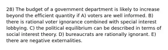 28) The budget of a government department is likely to increase beyond the efficient quantity if A) voters are well informed. B) there is rational voter ignorance combined with special interest lobbying. C) the political equilibrium can be described in terms of social interest theory. D) bureaucrats are rationally ignorant. E) there are negative externalities.