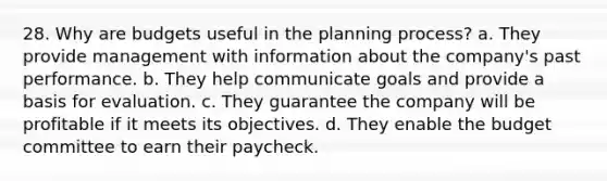 28. Why are budgets useful in the planning process? a. They provide management with information about the company's past performance. b. They help communicate goals and provide a basis for evaluation. c. They guarantee the company will be profitable if it meets its objectives. d. They enable the budget committee to earn their paycheck.