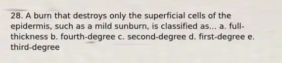 28. A burn that destroys only the superficial cells of the epidermis, such as a mild sunburn, is classified as... a. full-thickness b. fourth-degree c. second-degree d. first-degree e. third-degree