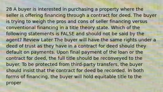 28 A buyer is interested in purchasing a property where the seller is offering financing through a contract for deed. The buyer is trying to weigh the pros and cons of seller financing versus conventional financing in a title theory state. Which of the following statements is FALSE and should not be said by the agent? Review Later The buyer will have the same rights under a deed of trust as they have in a contract for deed should they default on payments. Upon final payment of the loan or the contract for deed, the full title should be reconveyed to the buyer. To be protected from third-party transfers, the buyer should insist that the contract for deed be recorded. In both forms of financing, the buyer will hold equitable title to the proper