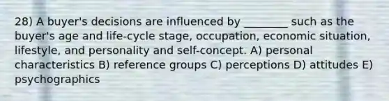 28) A buyer's decisions are influenced by ________ such as the buyer's age and life-cycle stage, occupation, economic situation, lifestyle, and personality and self-concept. A) personal characteristics B) reference groups C) perceptions D) attitudes E) psychographics